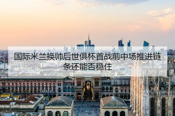 国际米兰换帅后世俱杯首战前中场推进链条还能否稳住