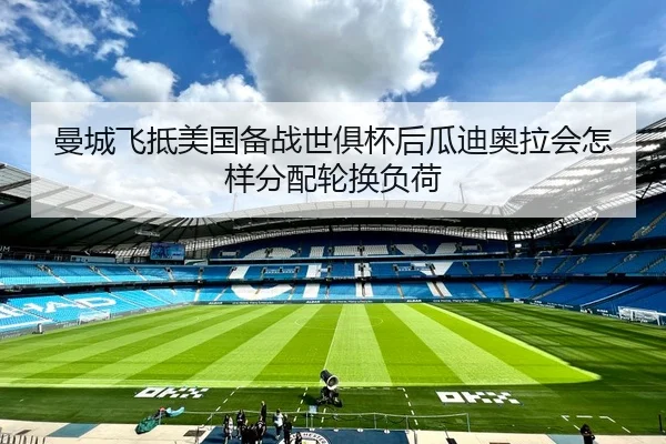 曼城飞抵美国备战世俱杯后瓜迪奥拉会怎样分配轮换负荷