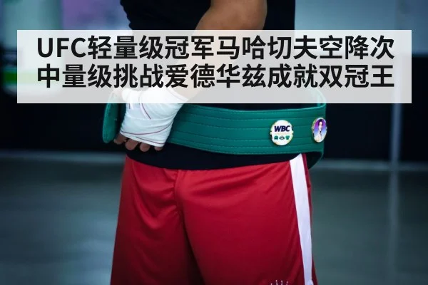 UFC轻量级冠军马哈切夫空降次中量级挑战爱德华兹成就双冠王