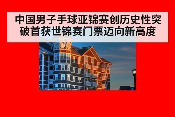 中国男子手球亚锦赛创历史性突破首获世锦赛门票迈向新高度